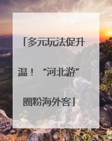 多元玩法促升温！“河北游”圈粉海外客