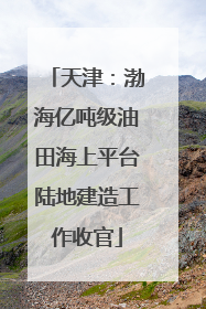 天津：渤海亿吨级油田海上平台陆地建造工作收官