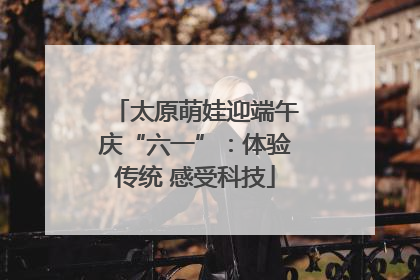 太原萌娃迎端午庆“六一”：体验传统 感受科技