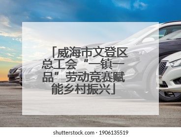 威海市文登区总工会“一镇一品”劳动竞赛赋能乡村振兴