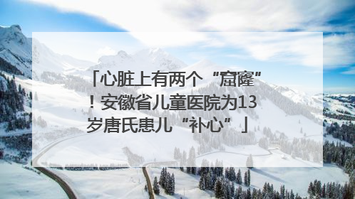 心脏上有两个“窟窿”！安徽省儿童医院为13岁唐氏患儿“补心”