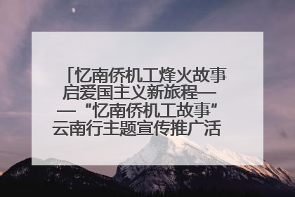 忆南侨机工烽火故事 启爱国主义新旅程——“忆南侨机工故事”云南行主题宣传推广活动圆满收官