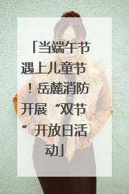 当端午节遇上儿童节！岳麓消防开展“双节”开放日活动