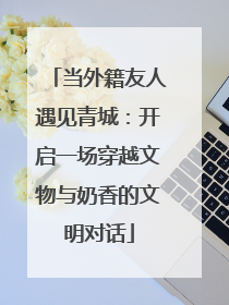 当外籍友人遇见青城：开启一场穿越文物与奶香的文明对话