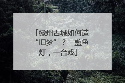 徽州古城如何造“旧梦”？一盏鱼灯，一台戏
