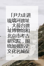尹力走进琉璃河遗址、大葆台遗址博物馆和北京市考古研究院，围绕加强历史文化名城保护调研
