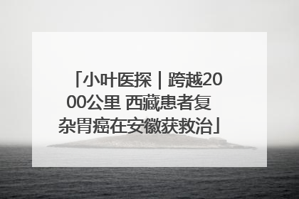 小叶医探｜跨越2000公里 西藏患者复杂胃癌在安徽获救治