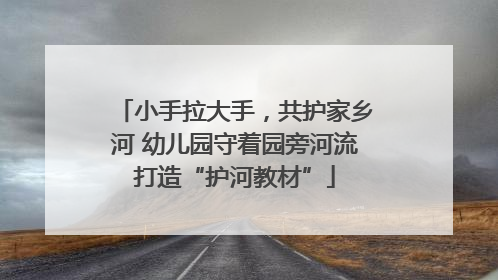 小手拉大手，共护家乡河 幼儿园守着园旁河流打造“护河教材”