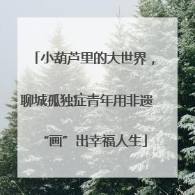 小葫芦里的大世界，聊城孤独症青年用非遗“画”出幸福人生