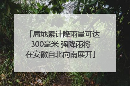 局地累计降雨量可达300毫米 强降雨将在安徽自北向南展开