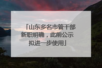 山东多名市管干部新职明确，此前公示拟进一步使用