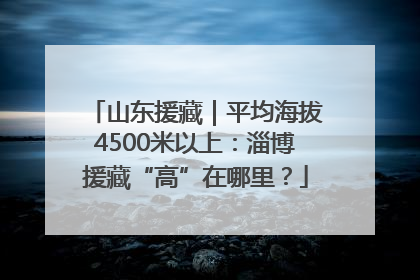 山东援藏｜平均海拔4500米以上：淄博援藏“高”在哪里？