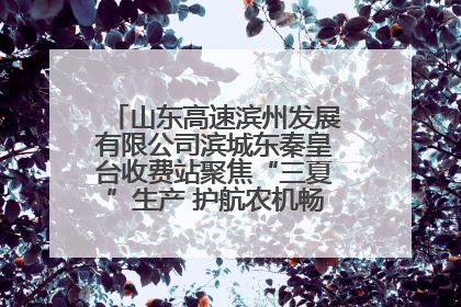 山东高速滨州发展有限公司滨城东秦皇台收费站聚焦“三夏”生产 护航农机畅行“丰收路”
