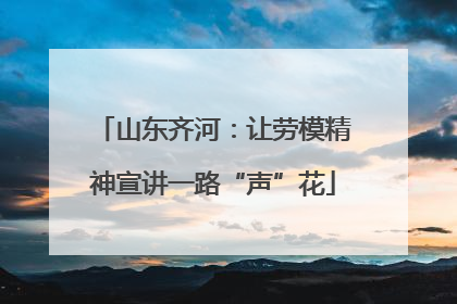 山东齐河：让劳模精神宣讲一路“声”花