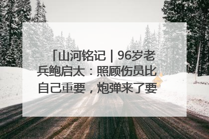 山河铭记｜96岁老兵鲍启太：照顾伤员比自己重要，炮弹来了要趴在他们身上