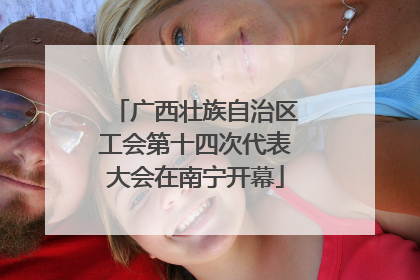广西壮族自治区工会第十四次代表大会在南宁开幕