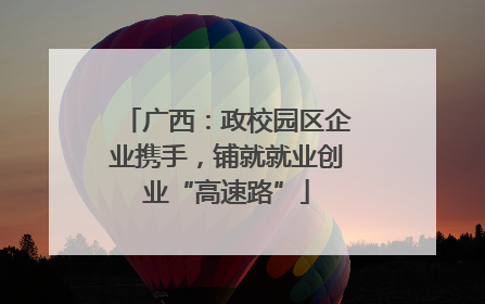 广西：政校园区企业携手，铺就就业创业“高速路”