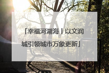 幸福河湖海丨以文润城引领城市万象更新