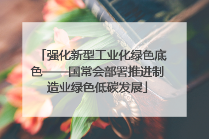 强化新型工业化绿色底色——国常会部署推进制造业绿色低碳发展