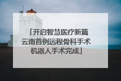 开启智慧医疗新篇 云南首例远程骨科手术机器人手术完成