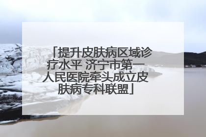 提升皮肤病区域诊疗水平 济宁市第一人民医院牵头成立皮肤病专科联盟
