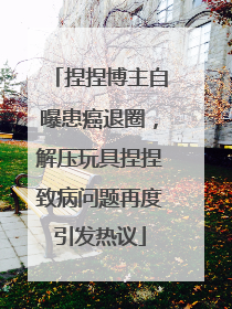 捏捏博主自曝患癌退圈，解压玩具捏捏致病问题再度引发热议