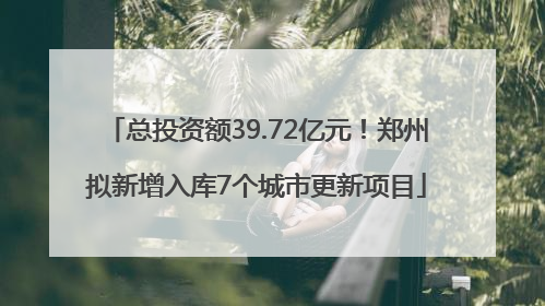 总投资额39.72亿元！郑州拟新增入库7个城市更新项目