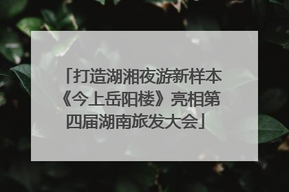 打造湖湘夜游新样本《今上岳阳楼》亮相第四届湖南旅发大会