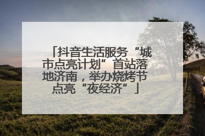 抖音生活服务“城市点亮计划”首站落地济南，举办烧烤节点亮“夜经济”
