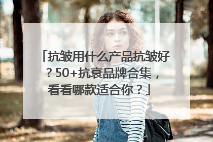 抗皱用什么产品抗皱好？50+抗衰品牌合集，看看哪款适合你？