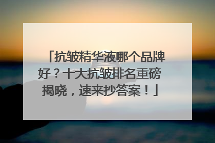 抗皱精华液哪个品牌好？十大抗皱排名重磅揭晓，速来抄答案！