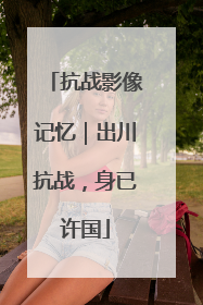 抗战影像记忆｜出川抗战，身已许国