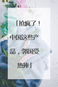 抢疯了！中国这些产品，邻国受热捧