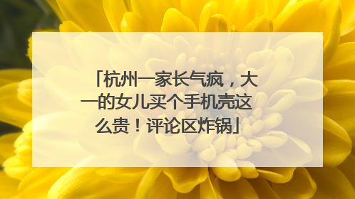 杭州一家长气疯，大一的女儿买个手机壳这么贵！评论区炸锅