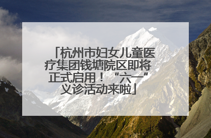 杭州市妇女儿童医疗集团钱塘院区即将正式启用！“六一”义诊活动来啦