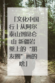 文化中国行丨从阿尔泰山到昆仑山 新疆岩壁上的“朋友圈”画的啥
