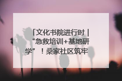 文化书院进行时｜“急救培训+基地研学”！桑家社区筑牢居民健康防线