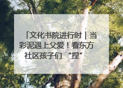 文化书院进行时｜当彩泥遇上父爱！看东方社区孩子们 “捏” 出心目中的爸爸