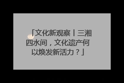 文化新观察丨三湘四水间，文化遗产何以焕发新活力？