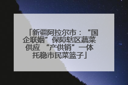 新疆阿拉尔市：“国企联姻”保障辖区蔬菜供应 “产供销”一体托稳市民菜篮子
