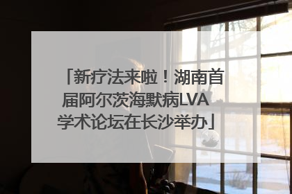 新疗法来啦！湖南首届阿尔茨海默病LVA学术论坛在长沙举办