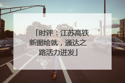 时评：江苏高铁新图绘就，通达之路活力迸发