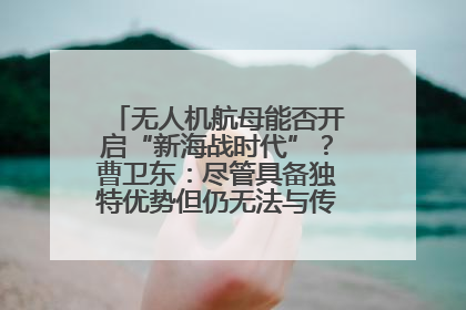 无人机航母能否开启“新海战时代”？曹卫东：尽管具备独特优势但仍无法与传统航母相提并论