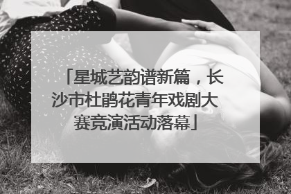 星城艺韵谱新篇，长沙市杜鹃花青年戏剧大赛竞演活动落幕