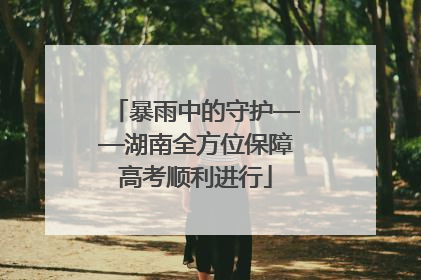 暴雨中的守护——湖南全方位保障高考顺利进行