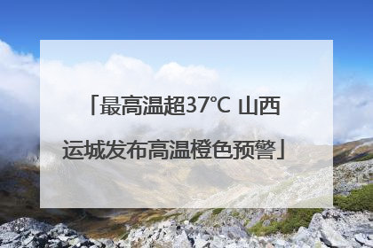 最高温超37℃ 山西运城发布高温橙色预警
