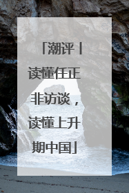 潮评丨读懂任正非访谈，读懂上升期中国