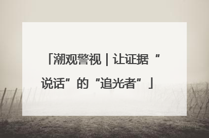 潮观警视｜让证据“说话”的“追光者”