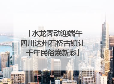 水龙舞动迎端午 四川达州石桥古镇让千年民俗焕新彩