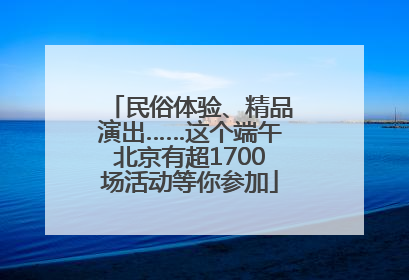 民俗体验、精品演出……这个端午北京有超1700场活动等你参加